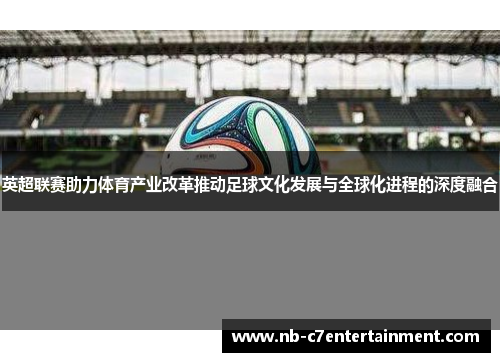 英超联赛助力体育产业改革推动足球文化发展与全球化进程的深度融合