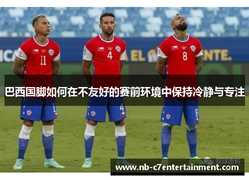 巴西国脚如何在不友好的赛前环境中保持冷静与专注