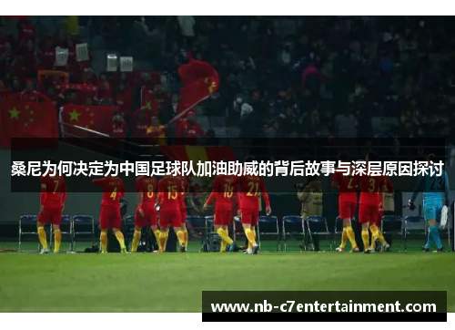 桑尼为何决定为中国足球队加油助威的背后故事与深层原因探讨