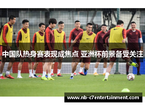中国队热身赛表现成焦点 亚洲杯前景备受关注