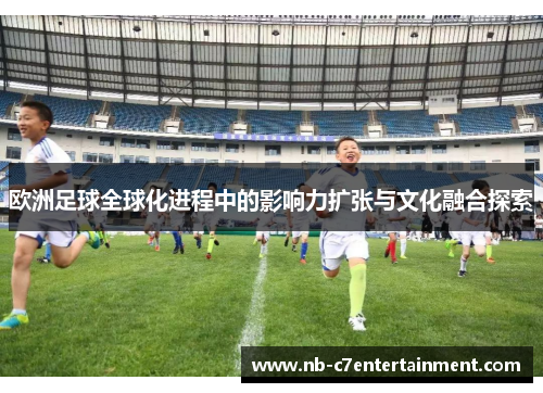 欧洲足球全球化进程中的影响力扩张与文化融合探索