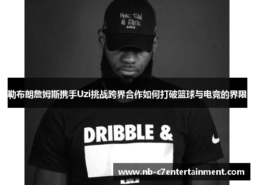 勒布朗詹姆斯携手Uzi挑战跨界合作如何打破篮球与电竞的界限