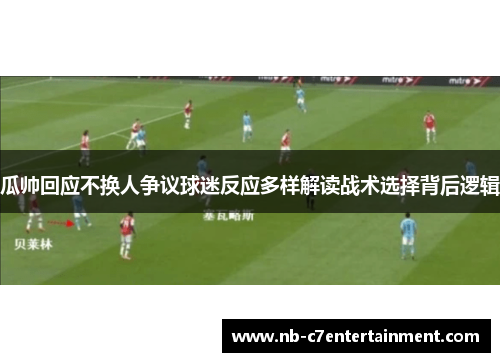 瓜帅回应不换人争议球迷反应多样解读战术选择背后逻辑