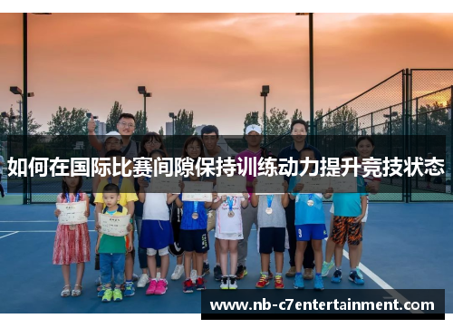 如何在国际比赛间隙保持训练动力提升竞技状态