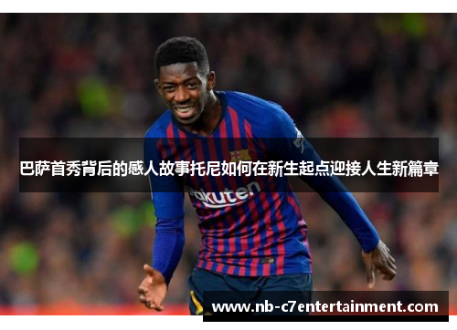 巴萨首秀背后的感人故事托尼如何在新生起点迎接人生新篇章