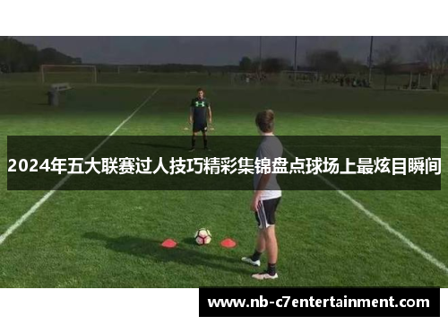 2024年五大联赛过人技巧精彩集锦盘点球场上最炫目瞬间
