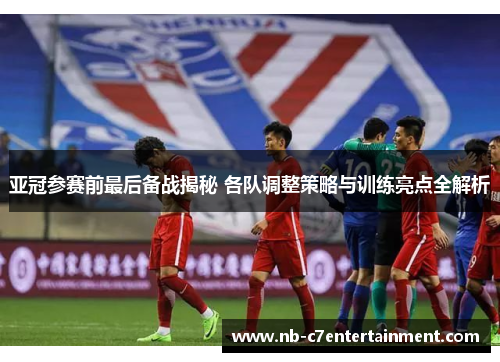 亚冠参赛前最后备战揭秘 各队调整策略与训练亮点全解析