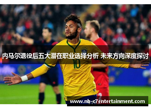内马尔退役后五大潜在职业选择分析 未来方向深度探讨