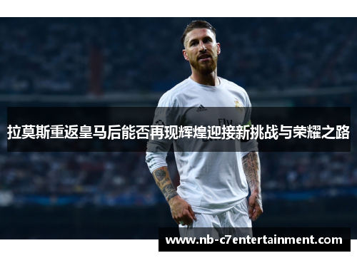 拉莫斯重返皇马后能否再现辉煌迎接新挑战与荣耀之路