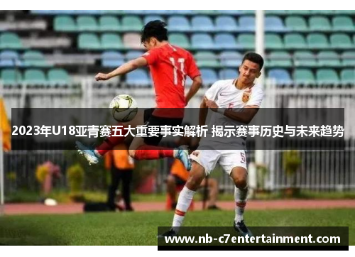 2023年U18亚青赛五大重要事实解析 揭示赛事历史与未来趋势