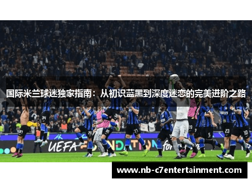 国际米兰球迷独家指南：从初识蓝黑到深度迷恋的完美进阶之路