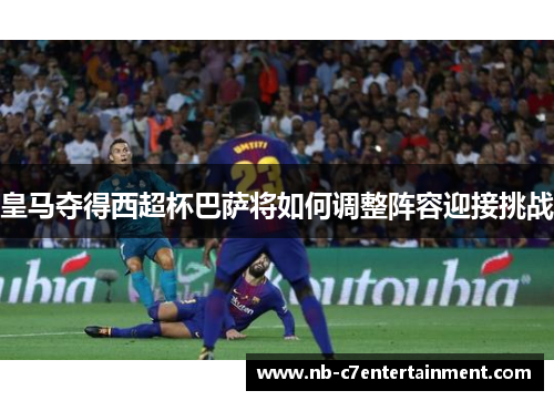 皇马夺得西超杯巴萨将如何调整阵容迎接挑战