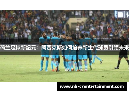 荷兰足球新纪元：阿贾克斯如何培养新生代球员引领未来