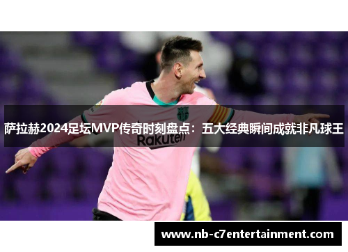 萨拉赫2024足坛MVP传奇时刻盘点：五大经典瞬间成就非凡球王