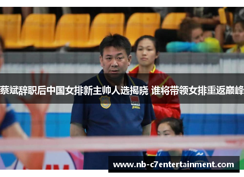 蔡斌辞职后中国女排新主帅人选揭晓 谁将带领女排重返巅峰