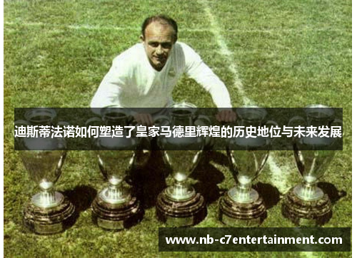 迪斯蒂法诺如何塑造了皇家马德里辉煌的历史地位与未来发展