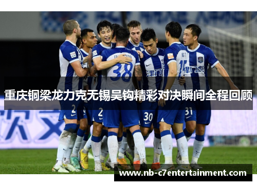 重庆铜梁龙力克无锡吴钩精彩对决瞬间全程回顾