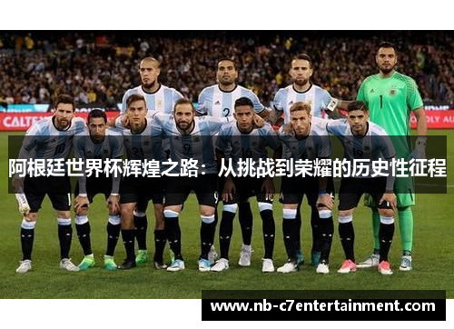 阿根廷世界杯辉煌之路：从挑战到荣耀的历史性征程