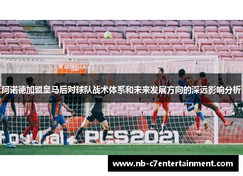 阿诺德加盟皇马后对球队战术体系和未来发展方向的深远影响分析
