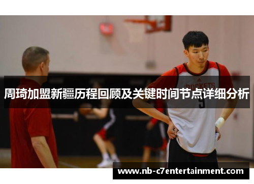 周琦加盟新疆历程回顾及关键时间节点详细分析