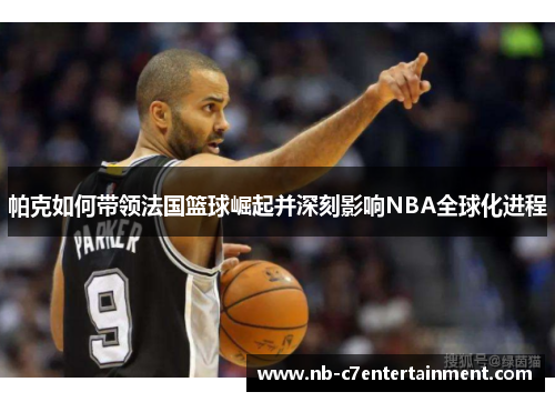 帕克如何带领法国篮球崛起并深刻影响NBA全球化进程