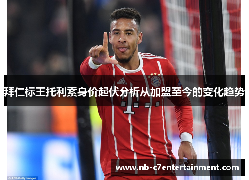 拜仁标王托利索身价起伏分析从加盟至今的变化趋势