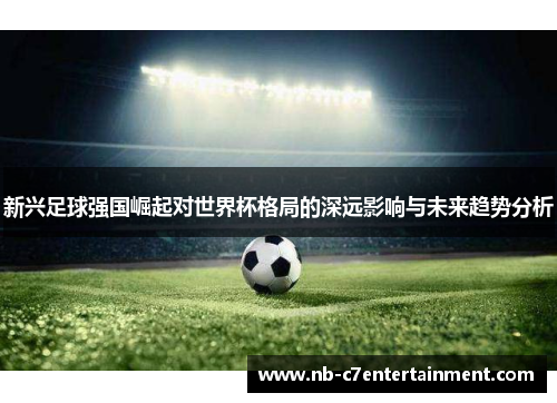 新兴足球强国崛起对世界杯格局的深远影响与未来趋势分析