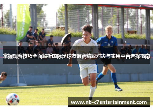 掌握观赛技巧全面解析国际足球友谊赛精彩对决与实用平台选择指南