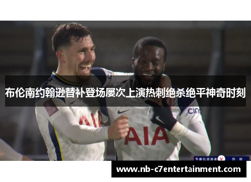 布伦南约翰逊替补登场屡次上演热刺绝杀绝平神奇时刻 布伦南约翰逊替补登场屡次上演热刺绝杀绝平神奇时刻