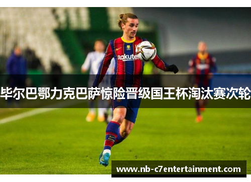 毕尔巴鄂力克巴萨惊险晋级国王杯淘汰赛次轮